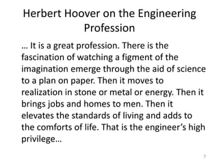 Herbert Hoover on the Engineering
Profession
… It is a great profession. There is the
fascination of watching a figment of the
imagination emerge through the aid of science
to a plan on paper. Then it moves to
realization in stone or metal or energy. Then it
brings jobs and homes to men. Then it
elevates the standards of living and adds to
the comforts of life. That is the engineer’s high
privilege…
7
 