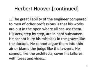Herbert Hoover [continued]
… The great liability of the engineer compared
to men of other professions is that his works
are out in the open where all can see them.
His acts, step by step, are in hard substance.
He cannot bury his mistakes in the graves like
the doctors. He cannot argue them into thin
air or blame the judge like the lawyers. He
cannot, like the architects, cover his failures
with trees and vines…
8
 