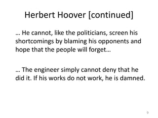 Herbert Hoover [continued]
… He cannot, like the politicians, screen his
shortcomings by blaming his opponents and
hope that the people will forget…
… The engineer simply cannot deny that he
did it. If his works do not work, he is damned.
9
 