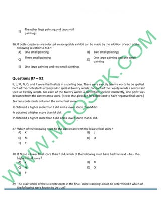 Career Channel
www.entrytest.com
E)
The other large painting and two small
paintings
86 If both sculptures are selected an acceptable exhibit can be made by the addition of each of the
following selections EXCEPT
A) One small painting B) Two small paintings
C)
Three small painting
D)
One large painting and one small
painting
E) One large painting and two small paintings
Questions 87 – 92
K, L, M, N, O, and P were the finalists in a spelling bee. There were exactly twenty words to be spelled.
Each of the contestants attempted to spell all twenty words. For each of the twenty words a contestant
spell all twenty words. For each of the twenty words a contestant spelled incorrectly, one point was
deducted from the contestant a score. (it was thus possible for contestant to have negative final score.)
No two contestants obtained the same final score.
K obtained a higher score than L did and a lower score than Mdid.
N obtained a higher score than M did.
P obtained a higher score than K did and a lower score than O did.
87 Which of the following must be the contestant with the lowest final score?
A) K B) L
88 If N had a lower final score than P did, which of the following must have had the next – to – the-
highest final score?
A) k B) M
C) N D) O
E) P
89 The exact order of the six contestants in the final- score standings could be determined if which of
the following were known to be true?
C) M D) O
E) P
 