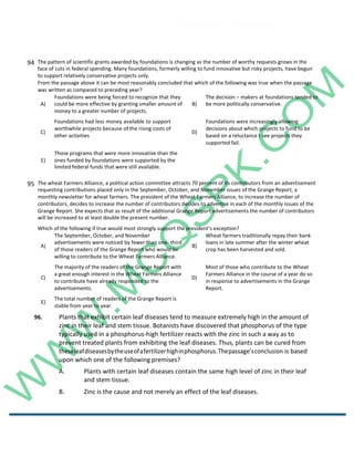 Career Channel
www.entrytest.com
94 The pattern of scientific grants awarded by foundations is changing as the number of worthy requests grows in the
face of cuts in federal spending. Many foundations, formerly willing to fund innovative but risky projects, have begun
to support relatively conservative projects only.
From the passage above it can be most reasonably concluded that which of the following was true when the passage
was written as compared to preceding year?
A)
Foundations were being forced to recognize that they
could be more effective by granting smaller amount of
money to a greater number of projects.
B)
The decision – makers at foundations tended to
be more politically conservative.
C)
Foundations had less money available to support
worthwhile projects because of the rising costs of
other activities
D)
Foundations were increasingly allowing
decisions about which projects to fund to be
based on a reluctance t see projects they
supported fail.
E)
Those programs that were more innovative than the
ones funded by foundations were supported by the
limited federal funds that were still available.
95 The wheat Farmers Alliance, a political action committee attracts 70 percent of its contributors from an advertisement
requesting contributions placed only in the September, October, and November issues of the Grange Report, a
monthly newsletter for wheat farmers. The president of the Wheat Farmers Alliance, to increase the number of
contributors, decides to increase the number of contributors decides to advertise in each of the monthly issues of the
Grange Report. She expects that as result of the additional Grange Report advertisements the number of contributors
will be increased to at least double the present number.
Which of the following if true would most strongly support the president’s exception?
A)
The September, October, and November
advertisements were noticed by fewer than one- third
of those readers of the Grange Report who would be
willing to contribute to the Wheat Farmers Alliance.
B)
Wheat farmers traditionally repay their bank
loans in late summer after the winter wheat
crop has been harvested and sold.
C)
The majority of the readers of the Grange Report with
a great enough interest in the Wheat Farmers Alliance
to contribute have already responded to the
advertisements.
D)
Most of those who contribute to the Wheat
Farmers Alliance in the course of a year do so
in response to advertisements in the Grange
Report.
E)
The total number of readers of the Grange Report is
stable from year to year.
96. Plants that exhibit certain leaf diseases tend to measure extremely high in the amount of
zinc in their leaf and stem tissue. Botanists have discovered that phosphorus of the type
typically used in a phosphorus-high fertilizer reacts with the zinc in such a way as to
prevent treated plants from exhibiting the leaf diseases. Thus, plants can be cured from
theseleafdiseasesbytheuseofafertilizerhighinphosphorus.Thepassage’sconclusion is based
upon which one of the following premises?
A. Plants with certain leaf diseases contain the same high level of zinc in their leaf
and stem tissue.
B. Zinc is the cause and not merely an effect of the leaf diseases.
 