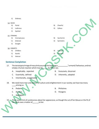 Career Channel
www.entrytest.com
E) Ordinary
15 STRIKING:
A) Inconspicuous B) Saccharine
C) Arboreal D) Symmetric
E) Straight
16 SYBARITE:
A) Childless B) Vascular
C) Ascetic D) Imposter
E) Veteran
Sentence Completion
17. Thestereotypicalimageofmasculinityassumesthatweepingis ”unmanly”behaviour,andnot
simply a human reaction which may be by either sex.
A. Inexplicably.. repented B. Excessively…discerned
C. Essentially…defined D. Inherently…adopted
E. Intentionally…exaggerated
18. We need more men and women of culture and enlightenment in our society; we have too many
among us.
A. Pedants B. Philistines
C. Ascetics D. Paragons
E. Apologists
19. There was a hint of carelessness about her appearance, as though the cut of her blouse or the fit of
her slacks was a matter of to her.
14 DOUR:
A) Portal B) Cheerful
C) Ludicrous D) Callous
E) Spotted
 