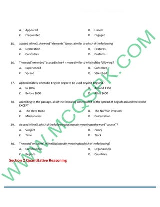 Career Channel
www.entrytest.com
A. Appeared B. Hailed
C. Frequented D. Engaged
35. asusedinline3,theword“elements”ismostsimilartowhichofthefollowing
A. Declaration B. Features
C. Curiosities D. Customs
36. Theword“extended”asusedinline4ismoresimilartowhichofthefollowing?
A. Experienced B. Conferred
C. Spread D. Stretched
37. Approximately when did English begin to be used beyond England?
A. In 1066 B. Around 1350
C. Before 1600 D. After 1600
38. According to the passage, all of the following contributed to the spread of English around the world
EXCEPT
A. The slave trade B. The Norman invasion
C. Missionaries D. Colonization
39. Asusedinline5,whichofthefollowingisclosestinmeaningtotheword”course”?
A. Subject B. Policy
C. Time D. Track
40. Theword“enclaves”inline8isclosestinmeaningtowhichofthefollowing?
A. Communities B. Organization
C. Regions D. Countries
Section 2 Quantitative Reasoning
 