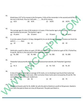 Career Channel
www.entrytest.com
42.
The average age of a class of 40 students is 12 years. If the teacher age is also included, the average
age increases by one year. The teacher’s age is:
(a) 41 years (b) 52 years (c) 53 years (d) 54 years
43.
A can do a piece of work in 12 days. Alongwith B, he can do the work in 8 days. B alone can finish the
work in............. days:
(a) 10 (b) 15 (c) 18 (d) 24
44.
Zahid sells a watch to Abrar at a gain. Of 10% and Abrar sells it to Suhail at a gain of 5%. If Suhail has
to pay Rs. 462 for it, the cost price of the watch for Zahid is:
(a) Rs. 300 (b) Rs. 400 (c) Rs. 500 (d) Rs. 600
45.
Thebanker’sdiscountonRs.600foracertaintimeatacertainrateisRs.120.Thebanker’sgainthen
is:
(a) Rs. 6 (b) Rs. 5 (c) Rs. 7.20 (d) Rs. 20
46.
A class of students obtained an average of 45 marks, on re-checking it was found that marks had
been entered wrongly in two cases. After correction these marks were increased by 24 and 36. The
corrected average marks per student are:
(a) 47 (b) 56 (c) 60 (d) 75
47.
Rashid purchased a plot for Rs. 8,000. He sells the plot to Shahid at a profit of 20 percent. Shahid in
turn sells that plot to Shami at a loss of 20 percent. The plot cost Shami is:
41.
Khalid loses 1/3rd of his money in the first game, 3.5ths of the remainder in the second and 4/7ths of
the rest in the third. Thus he is left with ........... ths of his money:
(a) 4/15 (b) 4/35 (c) 14/35 (d) 24/35
 