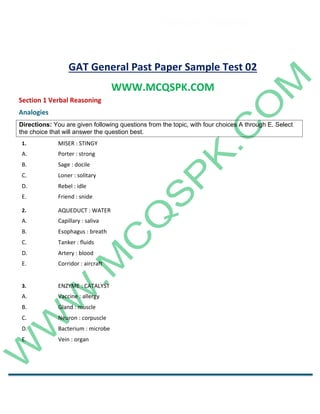Career Channel
www.entrytest.com
GAT General Past Paper Sample Test 02
WWW.MCQSPK.COM
Section 1 Verbal Reasoning
Analogies
1. MISER : STINGY
A. Porter : strong
B. Sage : docile
C. Loner : solitary
D. Rebel : idle
E. Friend : snide
2. AQUEDUCT : WATER
A. Capillary : saliva
B. Esophagus : breath
C. Tanker : fluids
D. Artery : blood
E. Corridor : aircraft
3. ENZYME : CATALYST
A. Vaccine : allergy
B. Gland : muscle
C. Neuron : corpuscle
D. Bacterium : microbe
E. Vein : organ
Directions: You are given following questions from the topic, with four choices A through E. Select
the choice that will answer the question best.
 