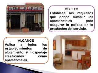 OBJETO
Establece los requisitos
que deben cumplir los
apartahoteles para
asegurar la calidad en la
prestación del servicio.
ALCANCE
Aplica a todos los
establecimientos de
alojamiento y hospedaje
clasificados como
apartahoteles.
 
