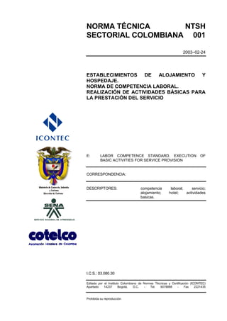 NORMA TÉCNICA       NTSH
SECTORIAL COLOMBIANA 001

                                                                 2003–02-24




ESTABLECIMIENTOS DE ALOJAMIENTO Y
HOSPEDAJE.
NORMA DE COMPETENCIA LABORAL.
REALIZACIÓN DE ACTIVIDADES BÁSICAS PARA
LA PRESTACIÓN DEL SERVICIO




E:       LABOR COMPETENCE STANDARD. EXECUTION                                OF
         BASIC ACTIVITIES FOR SERVICE PROVISION


CORRESPONDENCIA:


DESCRIPTORES:                       competencia          laboral;    servicio;
                                    alojamiento;        hotel;    actividades
                                    basicas.




I.C.S.: 03.080.30

Editada por el Instituto Colombiano de Normas Técnicas y Certificación (ICONTEC)
Apartado    14237      Bogotá,   D.C.  -   Tel.  6078888     -     Fax    2221435


Prohibida su reproducción
 