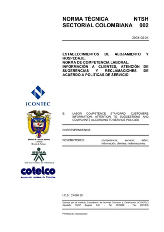 NORMA TÉCNICA       NTSH
SECTORIAL COLOMBIANA 002

                                                                 2003–02-24




ESTABLECIMIENTOS DE ALOJAMIENTO Y
HOSPEDAJE.
NORMA DE COMPETENCIA LABORAL.
INFORMACIÓN A CLIENTES, ATENCIÓN DE
SUGERENCIAS    Y    RECLAMACIONES DE
ACUERDO A POLÍTICAS DE SERVICIO




E:       LABOR   COMPETENCE    STANDARD.   CUSTOMERS
         INFORMATION, ATTENTION TO SUGGESTIONS AND
         COMPLAINTS ACCORDING TO SERVICE POLICIES


CORRESPONDENCIA:


DESCRIPTORES:                       competencia;        servicio;     labor;
                                    información; clientes; reclamaciones.




I.C.S.: 03.080.30

Editada por el Instituto Colombiano de Normas Técnicas y Certificación (ICONTEC)
Apartado    14237      Bogotá,   D.C.  -   Tel.  6078888     -     Fax    2221435


Prohibida su reproducción
 