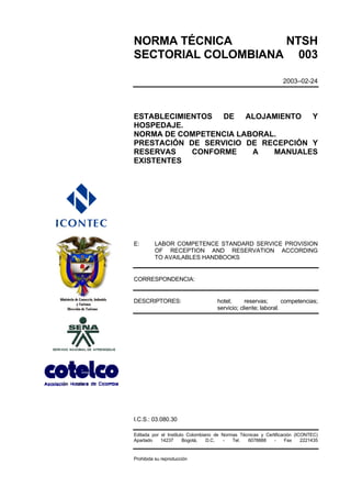 NORMA TÉCNICA       NTSH
SECTORIAL COLOMBIANA 003

                                                                 2003–02-24




ESTABLECIMIENTOS DE ALOJAMIENTO Y
HOSPEDAJE.
NORMA DE COMPETENCIA LABORAL.
PRESTACIÓN DE SERVICIO DE RECEPCIÓN Y
RESERVAS    CONFORME    A   MANUALES
EXISTENTES




E:       LABOR COMPETENCE STANDARD SERVICE PROVISION
         OF RECEPTION AND RESERVATION ACCORDING
         TO AVAILABLES HANDBOOKS


CORRESPONDENCIA:


DESCRIPTORES:                       hotel;      reservas;       competencias;
                                    servicio; cliente; laboral.




I.C.S.: 03.080.30

Editada por el Instituto Colombiano de Normas Técnicas y Certificación (ICONTEC)
Apartado    14237      Bogotá,   D.C.  -   Tel.  6078888     -     Fax    2221435


Prohibida su reproducción
 