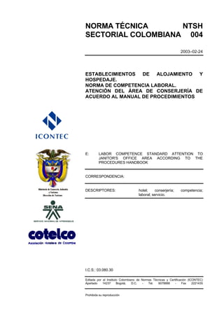 NORMA TÉCNICA       NTSH
SECTORIAL COLOMBIANA 004

                                                                 2003–02-24




ESTABLECIMIENTOS DE ALOJAMIENTO Y
HOSPEDAJE.
NORMA DE COMPETENCIA LABORAL.
ATENCIÓN DEL ÁREA DE CONSERJERÍA DE
ACUERDO AL MANUAL DE PROCEDIMIENTOS




E:       LABOR COMPETENCE STANDARD ATTENTION TO
         JANITOR'S OFFICE AREA ACCORDING TO THE
         PROCEDURES HANDBOOK


CORRESPONDENCIA:


DESCRIPTORES:                       hotel;     conserjería;      competencia;
                                    laboral; servicio.




I.C.S.: 03.080.30

Editada por el Instituto Colombiano de Normas Técnicas y Certificación (ICONTEC)
Apartado    14237      Bogotá,   D.C.  -   Tel.  6078888     -     Fax    2221435


Prohibida su reproducción
 
