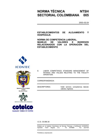 NORMA TÉCNICA       NTSH
SECTORIAL COLOMBIANA 005

                                                                 2003–02-24




ESTABLECIMIENTOS                       DE        ALOJAMIENTO                  Y
HOSPEDAJE.

NORMA DE COMPETENCIA LABORAL.
MANEJO    DE   VALORES   E    INGRESOS
RELACIONADOS CON LA OPERACIÓN DEL
ESTABLECIMIENTO




E:       LABOR COMPETENCE STANDARD MANAGEMENT OF
         INTAKES AND VALUES RELATING TO THE FACILITY
         APERATION


CORRESPONDENCIA:


DESCRIPTORES:                       hotel; servicio; competencia; laboral;
                                    valores; ingresos.




I.C.S.: 03.080.30

Editada por el Instituto Colombiano de Normas Técnicas y Certificación (ICONTEC)
Apartado    14237      Bogotá,   D.C.  -   Tel.  6078888     -     Fax    2221435


Prohibida su reproducción
 