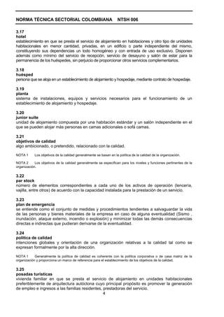 NORMA TÉCNICA SECTORIAL COLOMBIANA                                 NTSH 006

3.17
hotel
establecimiento en que se presta el servicio de alojamiento en habitaciones y otro tipo de unidades
habitacionales en menor cantidad, privadas, en un edificio o parte independiente del mismo,
constituyendo sus dependencias un todo homogéneo y con entrada de uso exclusivo. Disponen
además como mínimo del servicio de recepción, servicio de desayuno y salón de estar para la
permanencia de los huéspedes, sin perjuicio de proporcionar otros servicios complementarios.

3.18
huésped
persona que se aloja en un establecimiento de alojamiento y hospedaje, mediante contrato de hospedaje.

3.19
planta
sistema de instalaciones, equipos y servicios necesarios para el funcionamiento de un
establecimiento de alojamiento y hospedaje.

3.20
junior suite
unidad de alojamiento compuesta por una habitación estándar y un salón independiente en el
que se pueden alojar más personas en camas adicionales o sofá camas.

3.21
objetivos de calidad
algo ambicionado, o pretendido, relacionado con la calidad.

NOTA 1      Los objetivos de la calidad generalmente se basan en la política de la calidad de la organización.

NOTA 2      Los objetivos de la calidad generalmente se especifican para los niveles y funciones pertinentes de la
organización.

3.22
par stock
número de elementos correspondientes a cada uno de los activos de operación (lencería,
vajilla, entre otros) de acuerdo con la capacidad instalada para la prestación de un servicio.

3.23
plan de emergencia
se entiende como el conjunto de medidas y procedimientos tendientes a salvaguardar la vida
de las personas y bienes materiales de la empresa en caso de alguna eventualidad (Sismo ,
inundación, ataque externo, incendio o explosión) y minimizar todas las demás consecuencias
directas e indirectas que pudieran derivarse de la eventualidad.

3.24
política de calidad
intenciones globales y orientación de una organización relativas a la calidad tal como se
expresan formalmente por la alta dirección.

NOTA 1      Generalmente la política de calidad es coherente con la política corporativa o de casa matriz de la
organización y proporciona un marco de referencia para el establecimiento de los objetivos de la calidad.

3.25
posadas turísticas
vivienda familiar en que se presta el servicio de alojamiento en unidades habitacionales
preferiblemente de arquitectura autóctona cuyo principal propósito es promover la generación
de empleo e ingresos a las familias residentes, prestadoras del servicio.
                                                4
 