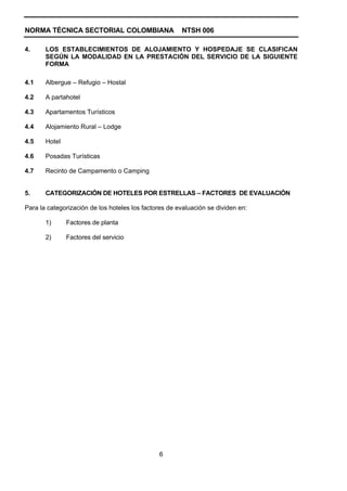 NORMA TÉCNICA SECTORIAL COLOMBIANA                     NTSH 006

4.     LOS ESTABLECIMIENTOS DE ALOJAMIENTO Y HOSPEDAJE SE CLASIFICAN
       SEGÚN LA MODALIDAD EN LA PRESTACIÓN DEL SERVICIO DE LA SIGUIENTE
       FORMA

4.1    Albergue – Refugio – Hostal

4.2    A partahotel

4.3    Apartamentos Turísticos

4.4    Alojamiento Rural – Lodge

4.5    Hotel

4.6    Posadas Turísticas

4.7    Recinto de Campamento o Camping


5.     CATEGORIZACIÓN DE HOTELES POR ESTRELLAS – FACTORES DE EVALUACIÓN

Para la categorización de los hoteles los factores de evaluación se dividen en:

       1)      Factores de planta

       2)      Factores del servicio




                                               6
 