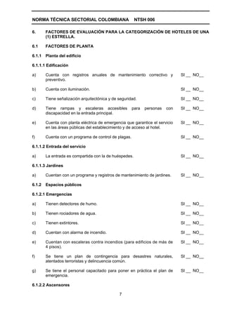 NORMA TÉCNICA SECTORIAL COLOMBIANA                      NTSH 006

6.      FACTORES DE EVALUACIÓN PARA LA CATEGORIZACIÓN DE HOTELES DE UNA
        (1) ESTRELLA.

6.1     FACTORES DE PLANTA

6.1.1   Planta del edificio

6.1.1.1 Edificación

a)      Cuenta con registros anuales de mantenimiento correctivo y             SI __ NO__
        preventivo.

b)      Cuenta con iluminación.                                                SI __ NO__

c)      Tiene señalización arquitectónica y de seguridad.                      SI __ NO__

d)      Tiene rampas y escaleras accesibles            para   personas   con   SI __ NO__
        discapacidad en la entrada principal.

e)      Cuenta con planta eléctrica de emergencia que garantice el servicio    SI __ NO__
        en las áreas públicas del establecimiento y de acceso al hotel.

f)      Cuenta con un programa de control de plagas.                           SI __ NO__

6.1.1.2 Entrada del servicio

a)      La entrada es compartida con la de huéspedes.                          SI __ NO__

6.1.1.3 Jardines

a)      Cuentan con un programa y registros de mantenimiento de jardines.      SI __ NO__

6.1.2   Espacios públicos

6.1.2.1 Emergencias

a)      Tienen detectores de humo.                                             SI __ NO__

b)      Tienen rociadores de agua.                                             SI __ NO__

c)      Tienen extintores.                                                     SI __ NO__

d)      Cuentan con alarma de incendio.                                        SI __ NO__

e)      Cuentan con escaleras contra incendios (para edificios de más de       SI __ NO__
        4 pisos).

f)      Se tiene un plan de contingencia para desastres naturales,             SI __ NO__
        atentados terroristas y delincuencia común.

g)      Se tiene el personal capacitado para poner en práctica el plan de      SI __ NO__
        emergencia.

6.1.2.2 Ascensores

                                               7
 
