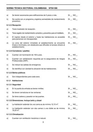NORMA TÉCNICA SECTORIAL COLOMBIANA                           NTSH 006


a)      Se tienen ascensores para edificaciones de 5 pisos o más.                     SI __ NO__

b)      Se cuenta con un programa y registros semestrales de mantenimiento            SI __ NO__
        preventivo.

6.1.2.3 Recepción

a)      Tiene mostrador de recepción.                                                 SI __ NO__

b)      Tiene registro de mantenimiento correctivo y preventivo para el mobiliario.   SI __ NO__

c)      El ingreso desde el exterior y hasta las habitaciones es accesible            SI __ NO__
        para personas con discapacidad.

d)      La zona del exterior inmediato al establecimiento se encuentra                SI __ NO__
        limpia e iluminada y sin obstáculos que dificulten el acceso directo al
        establecimiento.

6.1.2.4 Corredores / pasillos

a)      Cuentan con iluminación de 150 Luxes.                                         SI __ NO__

b)      Cuentan con señalización requerida por la aseguradora de riesgos              SI __ NO__
        Profesionales (ARP).

c)      Se indican las salidas de emergencia.                                         SI __ NO__

d)      Se identifica con claridad la ubicación de las habitaciones.                  SI __ NO__

6.1.2.5 Baños públicos

a)      Son independientes para cada sexo.                                            SI __ NO__

6.1.3   Habitaciones

6.1.3.1 Seguridad

a)      En la puerta de entrada se tienen mirillas.                                   SI __ NO__

b)      Se tienen cerraduras en las ventanas.                                         SI __ NO__

c)      Se tiene cadena y pasador en las puertas.                                     SI __ NO__

6.1.3.2 Dimensiones. Incluye baño y closet

a)      La habitación estándar de una cama es de mínimo 12,15 m2.                     SI __ NO__

b)      La habitación estándar con dos camas o una doble es de mínimo                 SI __ NO__
        18,25 m2.

6.1.3.3 Climatización

a)      Cuentan con ventilación mecánica o natural.                                   SI __ NO__

                                                    8
 