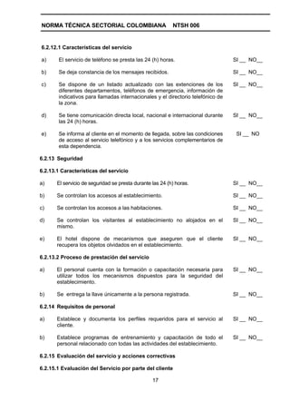 NORMA TÉCNICA SECTORIAL COLOMBIANA                         NTSH 006


6.2.12.1 Características del servicio

a)     El servicio de teléfono se presta las 24 (h) horas.                       SI __ NO__

b)     Se deja constancia de los mensajes recibidos.                             SI __ NO__

c)     Se dispone de un listado actualizado con las extenciones de los           SI __ NO__
       diferentes departamentos, teléfonos de emergencia, información de
       indicativos para llamadas internacionales y el directorio telefónico de
       la zona.

d)     Se tiene comunicación directa local, nacional e internacional durante     SI __ NO__
       las 24 (h) horas.

e)     Se informa al cliente en el momento de llegada, sobre las condiciones      SI __ NO
       de acceso al servicio telefónico y a los servicios complementarios de
       esta dependencia.

6.2.13 Seguridad

6.2.13.1 Características del servicio

a)     El servicio de seguridad se presta durante las 24 (h) horas.              SI __ NO__

b)     Se controlan los accesos al establecimiento.                              SI __ NO__

c)     Se controlan los accesos a las habitaciones.                              SI __ NO__

d)     Se controlan los visitantes al establecimiento no alojados en el          SI __ NO__
       mismo.

e)     El hotel dispone de mecanismos que aseguren que el cliente                SI __ NO__
       recupera los objetos olvidados en el establecimiento.

6.2.13.2 Proceso de prestación del servicio

a)     El personal cuenta con la formación o capacitación necesaria para         SI __ NO__
       utilizar todos los mecanismos dispuestos para la seguridad del
       establecimiento.

b)     Se entrega la llave únicamente a la persona registrada.                   SI __ NO__

6.2.14 Requisitos de personal

a)     Establece y documenta los perfiles requeridos para el servicio al         SI __ NO__
       cliente.

b)     Establece programas de entrenamiento y capacitación de todo el            SI __ NO__
       personal relacionado con todas las actividades del establecimiento.

6.2.15 Evaluación del servicio y acciones correctivas

6.2.15.1 Evaluación del Servicio por parte del cliente

                                                  17
 