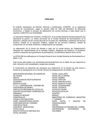 PRÓLOGO



El Instituto Colombiano de Normas Técnicas y Certificación, ICONTEC, es el organismo
nacional de normalización, según el decreto 2269 de 1993 del Ministerio de Desarrollo
Económico, y delegó el proceso de elaboración de normas técnicas a cada sector que lo
requiera y determine sus necesidades.

La Asociación Hotelera de Colombia –COTELCO– es la Unidad Sectorial de Normalización que
representa al gremio. La misión primordial de la Unidad Sectorial de Normalización es la
adopción y difusión de las normas técnicas en el campo de: habilidades y destrezas del recurso
humano, calidad en la operación hotelera, calidad de los servicios hoteleros, calidad de
compromiso con el medio ambiente y categorización por estrellas.

La elaboración de la norma fue llevada a cabo por el comité técnico de Categorización,
integrado por representantes de la industria hotelera, delegados del Gobierno, la academia,
usuarios y asesores que garantizaron la participación y la planeación efectiva de la norma.

La NTSH 006 fue ratificada por el Consejo Directivo de la Unidad Sectorial de Normalización el
2004-11-22.

Esta norma está sujeta a ser actualizada permanentemente con el objeto de que responda en
todo momento a las necesidades y exigencias actuales.

A continuación se relacionan las empresas que colaboraron en el estudio de esta norma a
través de su participación en el Comité Técnico de Categorización de Cotelco 164.

ASOCIACIÓN NACIONAL DE AGENCIAS                    HOTEL CUELLAR'S
DE VIAJES                                          HOTEL DE LA OPERA
ANATO                                              HOTEL KAMANI
ASOCIACION DE RESTAURANTES                         HOTEL PIPATON
ACODRES                                            HOTEL RINCON CHICO
BOGOTA PLAZA                                       HOTEL BOGOTA PLAZA
C.T.C.I. CORPORACION TURISMO DE                    HOTEL TEQUENDAMA
CARTAGENA DE INDIAS                                HOTEL TEUSACA
CAPITULOS REGIONALES COTELCO                       HOTELES CAFAM
CENTRO VACACIONAL COMFENALCO                       HOTELES ESTELAR
GIRARDOT                                           ICONTEC
CHINAUTA RESORT                                    INPAHU
COMFENALCO                                         MINISTERIO DE COMERCIO, INDUSTRIA
CONSULTOR INDUSTRIA                                Y TURISMO
CORP. UNIVERSITARIA UNITEC                         PAIPA   HOTEL    Y  CENTRO    DE
CORPORACION DE TURISMO                             CONVENCIONES
CORVEICA PALM.                                     UNITEC
CORVEICA, ANGOSTURA                                UNIVERSIDAD AUTONOMA DEL CARIBE
COTELVALLE                                         UNIVERSIDAD     EXTERNADO     DE
GRUPO HOTELES LIMITADA GHL                         COLOMBIA
HOTEL BAVIERA
 