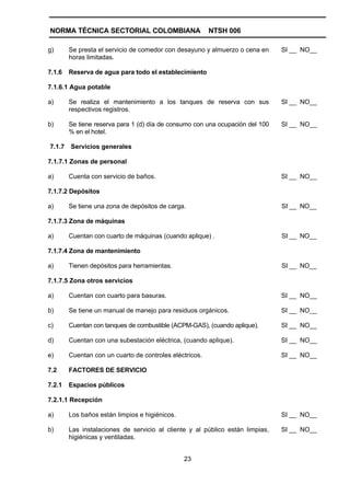 NORMA TÉCNICA SECTORIAL COLOMBIANA                       NTSH 006

g)      Se presta el servicio de comedor con desayuno y almuerzo o cena en     SI __ NO__
        horas limitadas.

7.1.6   Reserva de agua para todo el establecimiento

7.1.6.1 Agua potable

a)      Se realiza el mantenimiento a los tanques de reserva con sus           SI __ NO__
        respectivos registros.

b)      Se tiene reserva para 1 (d) día de consumo con una ocupación del 100   SI __ NO__
        % en el hotel.

7.1.7   Servicios generales

7.1.7.1 Zonas de personal

a)      Cuenta con servicio de baños.                                          SI __ NO__

7.1.7.2 Depósitos

a)      Se tiene una zona de depósitos de carga.                               SI __ NO__

7.1.7.3 Zona de máquinas

a)      Cuentan con cuarto de máquinas (cuando aplique) .                      SI __ NO__

7.1.7.4 Zona de mantenimiento

a)      Tienen depósitos para herramientas.                                    SI __ NO__

7.1.7.5 Zona otros servicios

a)      Cuentan con cuarto para basuras.                                       SI __ NO__

b)      Se tiene un manual de manejo para residuos orgánicos.                  SI __ NO__

c)      Cuentan con tanques de combustible (ACPM-GAS), (cuando aplique).       SI __ NO__

d)      Cuentan con una subestación eléctrica, (cuando aplique).               SI __ NO__

e)      Cuentan con un cuarto de controles eléctricos.                         SI __ NO__

7.2     FACTORES DE SERVICIO

7.2.1   Espacios públicos

7.2.1.1 Recepción

a)      Los baños están limpios e higiénicos.                                  SI __ NO__

b)      Las instalaciones de servicio al cliente y al público están limpias,   SI __ NO__
        higiénicas y ventiladas.


                                                23
 