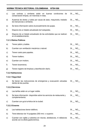 NORMA TÉCNICA SECTORIAL COLOMBIANA                     NTSH 006

c)     Las cortinas y similares están en buenas              condiciones   de    SI __ NO__
       conservación limpias, sin manchas ni rotas.

d)     Ausencia de olores y ruidos por causa de aseo, maquinaria, traslado       SI __ NO__
       de mercancías o similares.

e)     Se tiene información sobre el procedimiento de quejas.                    SI __ NO__

f)     Dispone de un listado actualizado de huéspedes.                           SI __ NO__

g)     Dispone de un listado actualizado de las actividades que se realicen      SI __ NO__
       en el establecimiento.

7.2.1.2 Baños Públicos

a)     Tienen jabón y toallas.                                                   SI __ NO__

b)     Cuentan con ventilación mecánica o natural.                               SI __ NO__

c)     Tienen cesto para papeles.                                                SI __ NO__

d)     Tienen toallero.                                                          SI __ NO__

e)     Cuentan con inodoro.                                                      SI __ NO__

f)     Tienen lavamanos.                                                         SI __ NO__

g)     Tienen registro de limpieza y desinfección diario.                        SI __ NO__

7.2.2 Habitaciones

7.2.2.1 Seguridad

a)     Se tienen las instrucciones de emergencia y evacuación ubicadas           SI __ NO__
       detrás de las puertas.

7.2.2.2 Servicios

a)     Las tarifas están en un lugar visible.                                    SI __ NO__

b)     Se tiene información disponible sobre los servicios de restaurante y      SI __ NO__
       complementarios.

c)     Cuentan con guía turística de la ciudad.                                  SI __ NO__

7.2.2.3 Enseres

a)     Las habitaciones tienen teléfono.                                         SI __ NO__

b)     Tiene televisor de 14 pulgadas (355 mm) o superior.                       SI __ NO__

c)     Cuentan con vajilla y cubiertos sin roturas, abolladuras, ni ralladuras   SI __ NO__
       acorde con la oferta gastronómica.


                                                  24
 