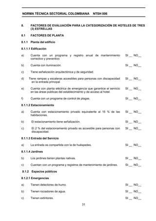 NORMA TÉCNICA SECTORIAL COLOMBIANA                       NTSH 006


8.        FACTORES DE EVALUACIÓN PARA LA CATEGORIZACIÓN DE HOTELES DE TRES
          (3) ESTRELLAS

8.1       FACTORES DE PLANTA

8.1.1     Planta del edificio

8.1.1.1 Edificación

a)        Cuenta con un programa y registro anual de mantenimiento              SI __ NO__
          correctivo y preventivo

b)        Cuenta con iluminación.                                               SI __ NO__

c)        Tiene señalización arquitectónica y de seguridad.

d)       Tiene rampas y escaleras accesibles para personas con discapacidad     SI __ NO__
           en la entrada principal

e)        Cuenta con planta eléctrica de emergencia que garantice el servicio   SI __ NO__
          en las áreas públicas del establecimiento y de acceso al hotel.

f)        Cuenta con un programa de control de plagas.                          SI __ NO__

8.1.1.2 Estacionamiento

a)        Cuenta con estacionamiento privado equivalente al 15 % de las         SI __ NO__
          habitaciones.

b)        El estacionamiento tiene señalización.                                SI __ NO__

c)         El 2 % del estacionamiento privado es accesible para personas con    SI __ NO__
           discapacidad.

8.1.1.3 Entrada del Servicio

a)        La entrada es compartida con la de huéspedes.                         SI __ NO__

8.1.1.4 Jardines

b)        Los jardines tienen plantas nativas.                                  SI __ NO__

c)        Cuentan con un programa y registros de mantenimiento de jardines.     SI __ NO__

 8.1.2     Espacios públicos

8.1.2.1 Emergencias

a)        Tienen detectores de humo.                                            SI __ NO__

b)        Tienen rociadores de agua.                                            SI __ NO__

c)        Tienen extintores.                                                    SI __ NO__

                                                   31
 