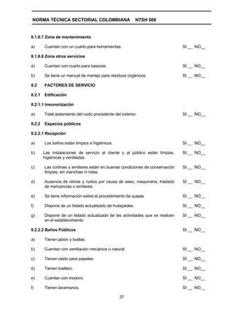 NORMA TÉCNICA SECTORIAL COLOMBIANA                        NTSH 006


8.1.8.7 Zona de mantenimiento

a)      Cuentan con un cuarto para herramientas.                               SI __ NO__

8.1.8.8 Zona otros servicios

a)      Cuentan con cuarto para basuras.                                       SI __ NO__

b)      Se tiene un manual de manejo para residuos orgánicos.                  SI __ NO__

8.2     FACTORES DE SERVICIO

8.2.1   Edificación

8.2.1.1 Insonorización

a)      Total aislamiento del ruido procedente del exterior.                   SI __ NO__

8.2.2   Espacios públicos

8.2.2.1 Recepción

a)      Los baños están limpios e higiénicos.                                  SI __ NO__

b)      Las instalaciones de servicio al cliente y al público están limpias,   SI __ NO__
        higiénicas y ventiladas

c)      Las cortinas y similares están en buenas condiciones de conservación   SI __ NO__
        limpias, sin manchas ni rotas.

d)      Ausencia de olores y ruidos por causa de aseo, maquinaria, traslado    SI __ NO__
        de mercancías o similares.

e)      Se tiene información sobre el procedimiento de quejas.                 SI __ NO__

f)      Dispone de un listado actualizado de huéspedes.                        SI __ NO__

g)      Dispone de un listado actualizado de las actividades que se realicen   SI __ NO__
        en el establecimiento.

8.2.2.2 Baños Públicos                                                         SI __ NO__

a)      Tienen jabón y toallas.

b)      Cuentan con ventilación mecánica o natural.                            SI __ NO__

c)      Tienen cesto para papeles.                                             SI __ NO__

d)      Tienen toallero.                                                       SI __ NO__

e)      Cuentan con inodoro.                                                   SI __ NO__

f)      Tienen lavamanos.                                                      SI __ NO__

                                                  37
 