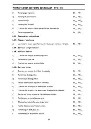 NORMA TÉCNICA SECTORIAL COLOMBIANA                        NTSH 006

b)      Tienen papel higiénico.                                                 SI __ NO__

c)      Tienen pañuelos faciales.                                               SI __ NO__

d)      Tienen champú.                                                          SI __ NO__

e)      Tienen gorro de baño.                                                   SI __ NO__

f)      Cuentan con secador de cabello a solicitud del huésped.                 SI __ NO__

g)      Tienen preservativos.                                                   SI __ NO__

8.2.5   Restaurantes y comedores

8.2.5.1 Aspecto / apariencia

a)      Los meseros tienen los uniformes, sin roturas, sin manchas y limpios.   SI __ NO__

8.2.6   Servicios complementarios

8.2.6.1 Servicios básicos

a)      Cuentan con servicio de teléfono público.                               SI __ NO__

b)      Tienen servicio de fax.                                                 SI __ NO__

c)      Cuentan con servicio de lavandería.                                     SI __ NO__

8.2.6.2 Servicios extras

a)      Cuentan con servicio de brillado de calzado                             SI __ NO__

b)      Tienen caja de seguridad.                                               SI __ NO__

c)      Tienen cajilla de seguridad.                                            SI __ NO__

d)      Facilita el servicio de alquiler de vehículos .                         SI __ NO__

e)      Cuentan con el servicio de reservación de tours.                        SI __ NO__

f)      Cuentan con el servicio de reservación de espectáculos locales.         SI __ NO__

g)      Recibe una o más tarjetas de crédito internacionales.                   SI __ NO__

h)      Recibe pago en moneda extranjera.                                       SI __ NO__

i)      Ofrece el servicio de llamada despertador.                              SI __ NO__

j)      Facilita el acceso a servicios médicos.                                 SI __ NO__

k)      Tienen seguro de huéspedes.                                             SI __ NO__

l)      Tienen botiquín de primeros auxilios.                                   SI __ NO__


                                                    39
 