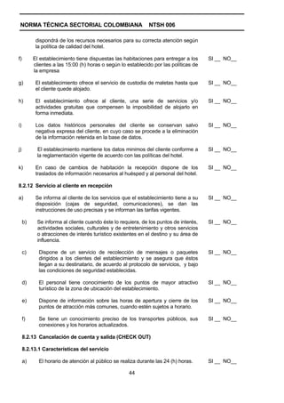 NORMA TÉCNICA SECTORIAL COLOMBIANA                           NTSH 006

           dispondrá de los recursos necesarios para su correcta atención según
           la política de calidad del hotel.

f)        El establecimiento tiene dispuestas las habitaciones para entregar a los     SI __ NO__
          clientes a las 15:00 (h) horas o según lo establecido por las políticas de
          la empresa

g)         El establecimiento ofrece el servicio de custodia de maletas hasta que      SI __ NO__
           el cliente quede alojado.

h)         El establecimiento ofrece al cliente, una serie de servicios y/o            SI __ NO__
           actividades gratuitas que compensen la imposibilidad de alojarlo en
           forma inmediata.

i)         Los datos históricos personales del cliente se conservan salvo              SI __ NO__
           negativa expresa del cliente, en cuyo caso se procede a la eliminación
           de la información retenida en la base de datos.

j)         El establecimiento mantiene los datos minimos del cliente conforme a        SI __ NO__
           la reglamentación vigente de acuerdo con las políticas del hotel.

k)         En caso de cambios de habitación la recepción dispone de los                SI __ NO__
           traslados de información necesarios al huésped y al personal del hotel.

8.2.12 Servicio al cliente en recepción

a)         Se informa al cliente de los servicios que el establecimiento tiene a su    SI __ NO__
           disposición (cajas de seguridad, comunicaciones), se dan las
           instrucciones de uso precisas y se informan las tarifas vigentes.

     b)    Se informa al cliente cuando éste lo requiera, de los puntos de interés,    SI __ NO__
           actividades sociales, culturales y de entretenimiento y otros servicios
           o atracciones de interés turístico existentes en el destino y su área de
           influencia.

     c)     Dispone de un servicio de recolección de mensajes o paquetes               SI __ NO__
            dirigidos a los clientes del establecimiento y se asegura que éstos
            llegan a su destinatario, de acuerdo al protocolo de servicios, y bajo
            las condiciones de seguridad establecidas.

     d)     El personal tiene conocimiento de los puntos de mayor atractivo            SI __ NO__
            turístico de la zona de ubicación del establecimiento.

     e)     Dispone de información sobre las horas de apertura y cierre de los         SI __ NO__
            puntos de atracción más comunes, cuando estén sujetos a horario.

     f)     Se tiene un conocimiento preciso de los transportes públicos, sus          SI __ NO__
            conexiones y los horarios actualizados.

     8.2.13 Cancelación de cuenta y salida (CHECK OUT)

     8.2.13.1 Características del servicio

     a)     El horario de atención al público se realiza durante las 24 (h) horas.     SI __ NO__

                                                     44
 