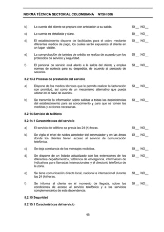 NORMA TÉCNICA SECTORIAL COLOMBIANA                       NTSH 006


b)     La cuenta del cliente se prepara con antelación a su salida.              SI __ NO__

c)     La cuenta es detallada y clara.                                           SI __ NO__

d)     El establecimiento dispone de facilidades para el cobro mediante          SI __ NO__
       diferentes medios de pago, los cuales serán expuestos al cliente en
       un lugar visible.

e)     La comprobación de tarjetas de crédito se realiza de acuerdo con los      SI __ NO__
       protocolos de servicio y seguridad.

f)     El personal de servicio está atento a la salida del cliente y emplea      SI __ NO__
       normas de cortesía para su despedida, de acuerdo al protocolo de
       servicios.

8.2.13.2 Proceso de prestación del servicio

a)     Dispone de los medios técnicos que le permita realizar la facturación     SI __ NO__
       con prontitud, así como de un mecanismo alternativo que pueda
       utilizar en el caso de averías.

b)     Se transmite la información sobre salidas a todas las dependencias        SI __ NO__
       del establecimiento para su conocimiento y para que se tomen las
       medidas y acciones necesarias.

8.2.14 Servicio de teléfono

8.2.14.1 Características del servicio

a)     El servicio de teléfono se presta las 24 (h) horas.                       SI __ NO__

b)     Se vigila el nivel de ruidos alrededor del conmutador y en las áreas      SI __ NO__
       donde los clientes tienen acceso al servicio de comunicación
       telefónica.

c)     Se deja constancia de los mensajes recibidos.                             SI __ NO__

d)     Se dispone de un listado actualizado con las extensiones de los           SI __ NO__
       diferentes departamentos, teléfonos de emergencia, información de
       indicativos para llamadas internacionales y el directorio telefónico de
       la zona.

e)     Se tiene comunicación directa local, nacional e internacional durante     SI __ NO__
       las 24 (h) horas.

f)     Se informa al cliente en el momento de llegada, sobre las                 SI __ NO__
       condiciones de acceso al servicio telefónico y a los servicios
       complementarios de esta dependencia.

8.2.15 Seguridad

8.2.15.1 Características del servicio


                                                45
 