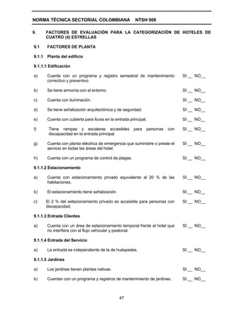 NORMA TÉCNICA SECTORIAL COLOMBIANA                       NTSH 006

9.      FACTORES DE EVALUACIÓN PARA LA CATEGORIZACIÓN DE HOTELES DE
        CUATRO (4) ESTRELLAS

9.1     FACTORES DE PLANTA

9.1.1   Planta del edificio

9.1.1.1 Edificación

a)      Cuenta con un programa y registro semestral de mantenimiento            SI __ NO__
        correctivo y preventivo

b)      Se tiene armonía con el entorno.                                        SI __ NO__

c)      Cuenta con iluminación.                                                 SI __ NO__

d)      Se tiene señalización arquitectónica y de seguridad.                    SI __ NO__

e)      Cuenta con cubierta para lluvia en la entrada principal.                SI __ NO__

f)       Tiene rampas y escaleras accesibles            para   personas   con   SI __ NO__
         discapacidad en la entrada principal.

g)      Cuenta con planta eléctrica de emergencia que suministre o preste el    SI __ NO__
        servicio en todas las áreas del hotel.

h)      Cuenta con un programa de control de plagas.                            SI __ NO__

9.1.1.2 Estacionamiento

a)      Cuenta con estacionamiento privado equivalente al 20 % de las           SI __ NO__
        habitaciones.

b)      El estacionamiento tiene señalización.                                  SI __ NO__

c)      El 2 % del estacionamiento privado es accesible para personas con       SI __ NO__
        discapacidad.

9.1.1.3 Entrada Clientes

a)      Cuenta con un área de estacionamiento temporal frente al hotel que      SI __ NO__
        no interfiera con el flujo vehicular y peatonal.

9.1.1.4 Entrada del Servicio

a)      La entrada es independiente de la de huéspedes.                         SI __ NO__

9.1.1.5 Jardines

a)      Los jardines tienen plantas nativas.                                    SI __ NO__

b)      Cuentan con un programa y registros de mantenimiento de jardines.       SI __ NO__



                                                 47
 