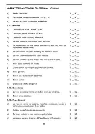 NORMA TÉCNICA SECTORIAL COLOMBIANA                       NTSH 006

b)    Tienen calefacción.                                                 SI __ NO__

c)    Se mantiene una temperatura entre 18 °C y 21 °C.                    SI __ NO__

d)    Se lleva un control individual de temperatura.                      SI __ NO__

9.1.3.4 Muebles

a)    La cama doble es de 1,40 m x 1,90 m                                 SI __ NO__

b)    La cama queen es de 1,60 m x 1,90 m                                 SI __ NO__

c)    Las camas tienen colchón y almohadas.                               SI __ NO__

d)    Se tiene superficie para escribir, mesa, escritorio.                SI __ NO__

e)    En habitaciones con dos camas sencillas hay solo una mesa de        SI __ NO__
      noche entre las dos camas

f)    En habitaciones con cama doble hay dos mesas de noche.              SI __ NO__

g)    Se tiene un artículo decorativo en las paredes.                     SI __ NO__

h)    Se tiene una silla o puesto de sofá para cada puesto de cama.       SI __ NO__

i)    Tiene closet o armario con puerta.                                  SI __ NO__

j)    Cuenta con un espacio para colgar ropa en ganchos.                  SI __ NO__

k)    Tiene gavetero.                                                     SI __ NO__

l)    Tienen base ajustable con rodachines.                               SI __ NO__

m)    Tienen somier.                                                      SI __ NO__

n)    El cabecero está fijo a la pared.                                   SI __ NO__

9.1.3.5 Conexiones

a)    Se tiene conexión a internet sin obstruir el servicio telefónico.   SI __ NO__

b)    Tienen tomas eléctricas.                                            SI __ NO__

9.1.3.6 Ropa de cama

a)    La ropa de cama no presenta, manchas, descosidas, huecos o          SI __ NO__
      perforaciones, decoloración de los tejidos.

b)    Colchón con su fecha de rotación vigente.                           SI __ NO__

c)    Se tienen protectores para colchones y almohadas.                   SI __ NO__

d)    La ropa de cama es de genero 50 % poliéster y 50 % algodón.         SI __ NO__


                                                50
 
