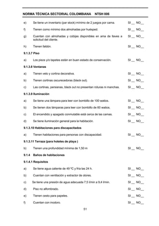 NORMA TÉCNICA SECTORIAL COLOMBIANA                         NTSH 006

e)      Se tiene un inventario (par stock) mínimo de 2 juegos por cama.       SI __ NO__

f)      Tienen como mínimo dos almohadas por huésped.                         SI __ NO__

g)      Cuentan con almohadas y cobijas disponibles en ama de llaves a        SI __ NO__
        solicitud del cliente.

h)      Tienen faldón.                                                        SI __ NO__

9.1.3.7 Piso

a)      Los pisos y/o tapetes están en buen estado de conservación.           SI __ NO__

9.1.3.8 Ventanas

a)      Tienen velo y cortina decorativa.                                     SI __ NO__

b)      Tienen cortinas oscurecedoras (black out).                            SI __ NO__

c)      Las cortinas, persianas, black out no presentan roturas ni manchas.   SI __ NO__

9.1.3.9 Iluminación

a)      Se tiene una lámpara para leer con bombillo de 100 watios.            SI __ NO__

b)      Se tienen dos lámparas para leer con bombillo de 60 watios.           SI __ NO__

c)      El encendido y apagado conmutable está cerca de las camas.            SI __ NO__

d)      Se tiene iluminación general para la habitación.                      SI __ NO__

9.1.3.10 Habitaciones para discapacitados

a)      Tienen habitaciones para personas con discapacidad.                   SI __ NO__

9.1.3.11 Terraza (para hoteles de playa )

b)      Tienen una profundidad mínima de 1,50 m                               SI __ NO__

9.1.4   Baños de habitaciones

9.1.4.1 Requisitos

a)      Se tiene agua caliente de 49 ºC y fría las 24 h.                      SI __ NO__

b)      Cuentan con ventilación y extractor de olores.                        SI __ NO__

c)      Se tiene una presión de agua adecuada 7,5 l/min a 9,4 l/min.          SI __ NO__

d)      Piso no alfombrado.                                                   SI __ NO__

e)      Tienen cesto para papeles.                                            SI __ NO__

f)      Cuentan con inodoro.                                                  SI __ NO__

                                                51
 