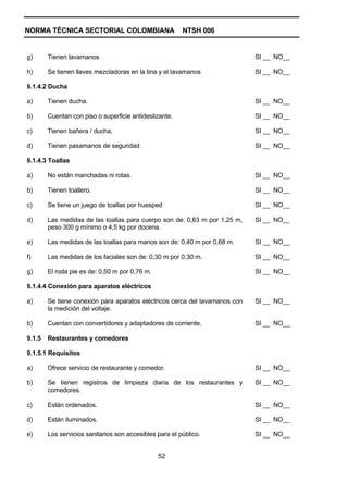 NORMA TÉCNICA SECTORIAL COLOMBIANA                       NTSH 006


g)      Tienen lavamanos                                                     SI __ NO__

h)      Se tienen llaves mezcladoras en la tina y el lavamanos               SI __ NO__

9.1.4.2 Ducha

a)      Tienen ducha.                                                        SI __ NO__

b)      Cuentan con piso o superficie antideslizante.                        SI __ NO__

c)      Tienen bañera / ducha.                                               SI __ NO__

d)      Tienen pasamanos de seguridad                                        SI __ NO__

9.1.4.3 Toallas

a)      No están manchadas ni rotas.                                         SI __ NO__

b)      Tienen toallero.                                                     SI __ NO__

c)      Se tiene un juego de toallas por huesped                             SI __ NO__

d)      Las medidas de las toallas para cuerpo son de: 0,63 m por 1,25 m,    SI __ NO__
        peso 300 g mínimo o 4,5 kg por docena.

e)      Las medidas de las toallas para manos son de: 0,40 m por 0,68 m.     SI __ NO__

f)      Las medidas de los faciales son de: 0,30 m por 0,30 m.               SI __ NO__

g)      El roda pie es de: 0,50 m por 0,76 m.                                SI __ NO__

9.1.4.4 Conexión para aparatos eléctricos

a)      Se tiene conexión para aparatos eléctricos cerca del lavamanos con   SI __ NO__
        la medición del voltaje.

b)      Cuentan con convertidores y adaptadores de corriente.                SI __ NO__

9.1.5   Restaurantes y comedores

9.1.5.1 Requisitos

a)      Ofrece servicio de restaurante y comedor.                            SI __ NO__

b)      Se tienen registros de limpieza diaria de los restaurantes y         SI __ NO__
        comedores.

c)      Están ordenados.                                                     SI __ NO__

d)      Están iluminados.                                                    SI __ NO__

e)      Los servicios sanitarios son accesibles para el público.             SI __ NO__


                                                52
 