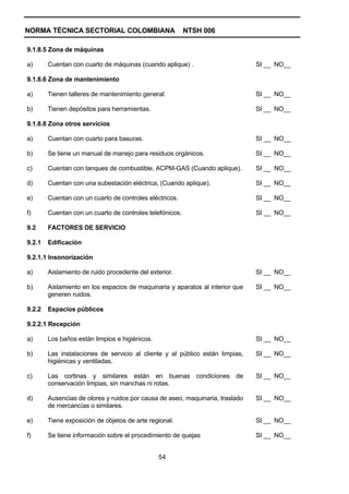 NORMA TÉCNICA SECTORIAL COLOMBIANA                        NTSH 006

9.1.8.5 Zona de máquinas

a)      Cuentan con cuarto de máquinas (cuando aplique) .                      SI __ NO__

9.1.8.6 Zona de mantenimiento

a)      Tienen talleres de mantenimiento general.                              SI __ NO__

b)      Tienen depósitos para herramientas.                                    SI __ NO__

9.1.8.8 Zona otros servicios

a)      Cuentan con cuarto para basuras.                                       SI __ NO__

b)      Se tiene un manual de manejo para residuos orgánicos.                  SI __ NO__

c)      Cuentan con tanques de combustible, ACPM-GAS (Cuando aplique).         SI __ NO__

d)      Cuentan con una subestación eléctrica, (Cuando aplique).               SI __ NO__

e)      Cuentan con un cuarto de controles eléctricos.                         SI __ NO__

f)      Cuentan con un cuarto de controles telefónicos.                        SI __ NO__

9.2     FACTORES DE SERVICIO

9.2.1   Edificación

9.2.1.1 Insonorización

a)      Aislamiento de ruido procedente del exterior.                          SI __ NO__

b)      Aislamiento en los espacios de maquinaria y aparatos al interior que   SI __ NO__
        generen ruidos.

9.2.2   Espacios públicos

9.2.2.1 Recepción

a)      Los baños están limpios e higiénicos.                                  SI __ NO__

b)      Las instalaciones de servicio al cliente y al público están limpias,   SI __ NO__
        higiénicas y ventiladas.

c)      Las cortinas y similares están en buenas condiciones de                SI __ NO__
        conservación limpias, sin manchas ni rotas.

d)      Ausencias de olores y ruidos por causa de aseo, maquinaria, traslado   SI __ NO__
        de mercancías o similares.

e)      Tiene exposición de objetos de arte regional.                          SI __ NO__

f)      Se tiene información sobre el procedimiento de quejas                  SI __ NO__


                                                54
 