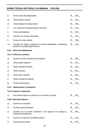 NORMA TÉCNICA SECTORIAL COLOMBIANA                       NTSH 006


f)      Tienen radio reloj despertador.                                           SI __ NO__

g)      Tienen papel y sobres.                                                    SI __ NO__

h)      Tienen espejo de cuerpo entero.                                           SI __ NO__

i)      Los cuartos de fumadores tienen ceniceros.                                SI __ NO__

j)      Tienen portamaletas.                                                      SI __ NO__

k)      Cuentan con revistas nacionales.                                          SI __ NO__

l)      Se tiene la mesa vestida.                                                 SI __ NO__

m)      Cuentan con vajilla y cubiertos sin roturas, abolladuras, ni ralladuras   SI __ NO__
        acorde con la oferta gastronómica.

9.2.4   Baños de habitaciones

9.2.4.1 Artículos y enseres

a)      Se tiene una barra de jabón por huésped.                                  SI __ NO__

b)      Tienen papel higiénico.                                                   SI __ NO__

c)      Tienen pañuelos faciales.                                                 SI __ NO__

d)      Tienen champú.                                                            SI __ NO__

e)      Tienen gorro de baño.                                                     SI __ NO__

f)      Tienen secador de cabello.                                                SI __ NO__

g)      Tienen preservativos.                                                     SI __ NO__

9.2.5   Restaurantes y comedores

9.2.5.1 Aspecto / apariencia

a)      Los meseros tiene los uniformes, sin manchas y limpios                    SI __ NO__

9.2.6.1 Servicios básicos

a)      Cuentan con conserje.                                                     SI __ NO__

b)      Se tiene personal bilingüe.                                               SI __ NO__

c)      Cuentan con un centro secretarial o de negocios con equipos y             SI __ NO__
        programas actualizados.

d)      Cuentan con servicio de teléfono público.                                 SI __ NO__

e)      Tienen servicio de fax .                                                  SI __ NO__

                                                56
 