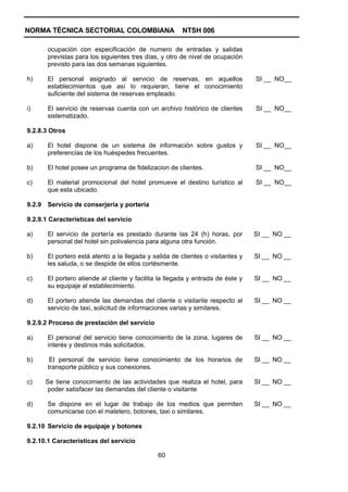 NORMA TÉCNICA SECTORIAL COLOMBIANA                       NTSH 006

        ocupación con especificación de numero de entradas y salidas
        previstas para los siguientes tres días, y otro de nivel de ocupación
        previsto para las dos semanas siguientes.

h)      El personal asignado al servicio de reservas, en aquellos                 SI __ NO__
        establecimientos que así lo requieran, tiene el conocimiento
        suficiente del sistema de reservas empleado.

i)      El servicio de reservas cuenta con un archivo histórico de clientes       SI __ NO__
        sistematizado.

9.2.8.3 Otros

a)      El hotel dispone de un sistema de información sobre gustos y              SI __ NO__
        preferencias de los huéspedes frecuentes.

b)      El hotel posee un programa de fidelizacion de clientes.                   SI __ NO__

c)      El material promocional del hotel promueve el destino turístico al        SI __ NO__
        que esta ubicado.

9.2.9   Servicio de conserjería y portería

9.2.9.1 Características del servicio

a)      El servicio de portería es prestado durante las 24 (h) horas, por         SI __ NO __
        personal del hotel sin polivalencia para alguna otra función.

b)      El portero está atento a la llegada y salida de clientes o visitantes y   SI __ NO __
        les saluda, o se despide de ellos cortésmente.

c)      El portero atiende al cliente y facilita la llegada y entrada de éste y   SI __ NO __
        su equipaje al establecimiento.

d)      El portero atiende las demandas del cliente o visitante respecto al       SI __ NO __
        servicio de taxi, solicitud de informaciones varias y similares.

9.2.9.2 Proceso de prestación del servicio

a)      El personal del servicio tiene conocimiento de la zona, lugares de        SI __ NO __
        interés y destinos más solicitados.

b)       El personal de servicio tiene conocimiento de los horarios de            SI __ NO __
        transporte público y sus conexiones.

c)      Se tiene conocimiento de las actividades que realiza el hotel, para       SI __ NO __
         poder satisfacer las demandas del cliente o visitante

d)      Se dispone en el lugar de trabajo de los medios que permiten              SI __ NO __
        comunicarse con el maletero, botones, taxi o similares.

9.2.10 Servicio de equipaje y botones

9.2.10.1 Características del servicio

                                                60
 