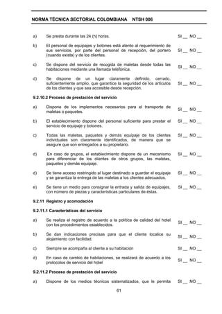 NORMA TÉCNICA SECTORIAL COLOMBIANA                    NTSH 006


a)     Se presta durante las 24 (h) horas.                                    SI __ NO __

b)     El personal de equipajes y botones está atento al requerimiento de
       sus servicios, por parte del personal de recepción, del portero        SI __ NO __
       (cuando exista) y de los clientes.

c)     Se dispone del servicio de recogida de maletas desde todas las
                                                                              SI __ NO __
       habitaciones mediante una llamada telefónica.

d)     Se dispone de un lugar claramente definido, cerrado,
       suficientemente amplio, que garantice la seguridad de los artículos    SI __ NO __
       de los clientes y que sea accesible desde recepción.

9.2.10.2 Proceso de prestación del servicio

a)     Dispone de los implementos necesarios para el transporte de
                                                                              SI __ NO __
       maletas o paquetes.

b)     El establecimiento dispone del personal suficiente para prestar el     SI __ NO __
       servicio de equipaje y botones.

c)     Todas las maletas, paquetes y demás equipaje de los clientes           SI __ NO __
       individuales son claramente identificados, de manera que se
       asegure que son entregados a su propietario.

d)     En caso de grupos, el establecimiento dispone de un mecanismo          SI __ NO __
       para diferenciar de los clientes de otros grupos, las maletas,
       paquetes y demás equipaje.

d)     Se tiene acceso restringido al lugar destinado a guardar el equipaje   SI __ NO __
       y se garantiza la entrega de las maletas a los clientes adecuados.

e)     Se tiene un medio para consignar la entrada y salida de equipajes,     SI __ NO __
       con número de piezas y características particulares de éstas.

9.2.11 Registro y acomodación

9.2.11.1 Características del servicio

a)     Se realiza el registro de acuerdo a la política de calidad del hotel
                                                                              SI __ NO __
       con los procedimientos establecidos.

b)     Se dan indicaciones precisas para que el cliente localice su
                                                                              SI __ NO __
       alojamiento con facilidad.

c)     Siempre se acompaña al cliente a su habitación                         SI __ NO __

d)     En caso de cambio de habitaciones, se realizará de acuerdo a los
                                                                              SI __ NO __
       protocolos de servicio del hotel

9.2.11.2 Proceso de prestación del servicio

a)     Dispone de los medios técnicos sistematizados, que le permita          SI __ NO __

                                             61
 