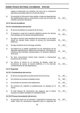 NORMA TÉCNICA SECTORIAL COLOMBIANA                      NTSH 006

       realizar la facturación con prontitud, así como de un mecanismo
       alternativo que pueda utilizar en el caso de averías.

b)     Se transmite la información sobre salidas a todas las dependencias
       del establecimiento para su conocimiento y para que se tomen las       SI __ NO __
       medidas y acciones necesarias.

9.2.14 Servicio de teléfono

9.2.14.1 Características del servicio

a)     El servicio de teléfono se presta las 24 (h) horas.                    SI __ NO __

b)     El personal a cargo de la atención telefónica domina los idiomas
                                                                              SI __ NO __
       más utilizados por los clientes del establecimiento.

c)     Se vigila el nivel de ruidos alrededor del conmutador y en las áreas
       donde los clientes tienen acceso al servicio de comunicación           SI __ NO __
       telefónica.

d)     Se deja constancia de los mensajes recibidos                           SI __ NO __

e)     Se dispone de un listado actualizado con las extensiones de los
       diferentes departamentos, teléfonos de emergencia, información de
                                                                              SI __ NO __
       indicativos para llamadas internacionales y el directorio telefónico
       de la zona

f)     Se tiene comunicación directa local, nacional e internacional
                                                                              SI __ NO __
       durante las 24 (h) horas.

g)     Se informa al cliente en el momento de llegada, sobre las
       condiciones de acceso al servicio telefónico y a los servicios         SI __ NO __
       complementarios de esta dependencia

9.2.15 Seguridad

9.2.15.1 Características del servicio

a)     El servicio de seguridad se presta durante las 24 (h) horas.           SI __ NO __

b)     Se controlan los accesos al establecimiento.                           SI __ NO __

c)     Se controlan los accesos a las habitaciones                            SI __ NO __

d)     Se controlan los visitantes al establecimiento no alojados en el       SI __ NO __
       mismo

e)     El hotel dispone de mecanismos que aseguren que el cliente             SI __ NO __
       recupera los objetos olvidados en el establecimiento.

9.2.15.2 Proceso de prestación del servicio

a)     El personal cuenta con la formación o capacitación necesaria para      SI __ NO __
       utilizar todos los mecanismos dispuestos para la seguridad del

                                               64
 