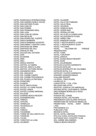 HOTEL RUMICHACA INTERNACIONAL    HOTEL VAJAMAR
HOTEL SAN ANDRES NOBLE HOUSE     HOTEL VALLE DE PUBENZA
HOTEL SAN ANTONIO PLAZA          HOTEL VALLE REAL
HOTEL SAN CARLOS                 HOTEL VELEROS
HOTEL SAN FERMIN                 HOTEL VENECIA REAL
HOTEL SAN FERNANDO REAL          HOTEL VERDE MAR
HOTEL SAN JUAN                   HOTEL VERSALLES INN
HOTEL SAN JUAN DE GIRON          HOTEL VILLA DE LA CANDELARIA
HOTEL SAN NICOLÁS                HOTEL VILLAVICENCIO PLAZA
HOTEL SAN PEDRO DEL FUERTE       HOTEL VIRREY INN
HOTEL SANTA BARBARA              HOTEL WINDSOR HOUSE
HOTEL SANTA BARBARA COUNTRY      HOTEL Y RESTAURANTE LA ROSA
HOTEL SANTAMAR Y CENTRO CONV.    HOTEL Y RESTAURANTE SUIZA
HOTEL SANTIAGO DE ARMA           HOTEL YALCONIA
HOTEL SANTIAGO DE CALI           HOTEL        YALCONIA-VÍA   PARQUE
HOTEL SANVALAY INN               ARQUEOLOGIC
HOTEL SAUCES DEL ESTADIO         HOTEL YUMA
HOTEL SIAR                       HOTEL YURUPARY
HOTEL SICARARE                   HOTEL ZARAYA
HOTEL SIMA                       HOTEL ZUANA BEACH RESORT
HOTEL SINU                       HOTEL ZUHE
HOTEL SIRIUS CENTER              HOTEL ZULDEMAIDA
HOTEL SOFITEL ALTAMIRA           HOTELES & SUITES SORRENTO
HOTEL SOFITEL SANTA CLARA        HOTELES ESTELAR
HOTEL SOFITEL VICTORIA REGIA     HOTELES INTERSUITE DE COLOMBIA
HOTEL SOGAMOSO REAL              HOTELES ROYAL S.A.
HOTEL SOL ARHUACO                HOTELES Y SUITES SORRENTO
HOTEL SOL CARIBE CAMPO           HOWARD JOHNSON EMAUS
HOTEL SOL CARIBE PROVIDENCIA     KUALAMA RESORT
HOTEL SOL PLAZA (LA PINTADA)     LA SOFIA - FINCA RURAL
HOTEL STANFORD                   LAURELES 70
HOTEL SUAMOX                     LUKAS HOTEL Y CIA. LTDA.
HOTEL SUITE SANTA ROSA           NELSON'S INN HOTEL
HOTEL SUITES 101 PARK HOUSE      NOVOTEL CORALIA LAS AMERICAS
HOTEL SUITES JONES               OFICINA HOTEL LAGO MAR EL PEÑON
HOTEL SUITES LUGANO IMPERIAL     ORG.GERMAN MORALES E HIJOS
HOTEL SULICAM                    PARK HOTEL
HOTEL SUNRISE BEACH RESORT       POSADA DEL CONDE
HOTEL SURAMERICANO               POSADA HOTEL LAS PALMAS
HOTEL TAMACA                     PRESIDENTE EJEC.KLONIS HOTELES
HOTEL TATIVAN                    PROMOTORA DE HOTELES MEDELLIN
HOTEL TERMALES                   PROMOTORA HOTEL SAINT SIMON
HOTEL TEUSAQUILLO                LTDA.
HOTEL TIUNA                      PROVEEMOS S.A.
HOTEL TOBACA                     PUBLICAR LTDA.
HOTEL TOCAREMA                   REGINE'S HOTEL
HOTEL TORRE DE CALI (SEXTA AV)   ROYAL HOTEL LIMITADA
HOTEL TORREON                    RTO.CULTURAL HOTELERO PANACA
HOTEL TUCAN                      RUITOQUE GOLF COUNTRY CLUB
HOTEL TURISTICO LA LUNA          SOL CARIBE SAN ANDRES
HOTEL UCUMARY                    TAMACA BEACH RESORT
 