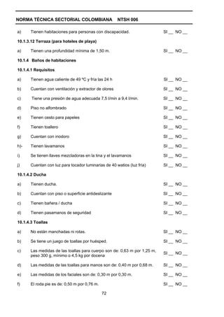 NORMA TÉCNICA SECTORIAL COLOMBIANA                     NTSH 006

a)     Tienen habitaciones para personas con discapacidad.                 SI __ NO __

10.1.3.12 Terraza (para hoteles de playa)

a)     Tienen una profundidad mínima de 1,50 m.                            SI __ NO __

10.1.4 Baños de habitaciones

10.1.4.1 Requisitos

a)     Tienen agua caliente de 49 ºC y fría las 24 h                       SI __ NO __

b)     Cuentan con ventilación y extractor de olores                       SI __ NO __

c)     Tiene una presión de agua adecuada 7,5 l/min a 9,4 l/min.           SI __ NO __

d)     Piso no alfombrado                                                  SI __ NO __

e)     Tienen cesto para papeles                                           SI __ NO __

f)     Tienen toallero                                                     SI __ NO __

g)     Cuentan con inodoro                                                 SI __ NO __

h)-    Tienen lavamanos                                                    SI __ NO __

i)     Se tienen llaves mezcladoras en la tina y el lavamanos              SI __ NO __

j)     Cuentan con luz para tocador luminarias de 40 watios (luz fría)     SI __ NO __

10.1.4.2 Ducha

a)     Tienen ducha.                                                       SI __ NO __

b)     Cuentan con piso o superficie antideslizante                        SI __ NO __

c)     Tienen bañera / ducha                                               SI __ NO __

d)     Tienen pasamanos de seguridad                                       SI __ NO __

10.1.4.3 Toallas

a)     No están manchadas ni rotas.                                        SI __ NO __

b)     Se tiene un juego de toallas por huésped.                           SI __ NO __

c)     Las medidas de las toallas para cuerpo son de: 0,63 m por 1,25 m,
                                                                           SI __ NO __
       peso 300 g, mínimo o 4,5 kg por docena

d)     Las medidas de las toallas para manos son de: 0,40 m por 0,68 m.    SI __ NO __

e)     Las medidas de los faciales son de: 0,30 m por 0,30 m.              SI __ NO __

f)     El roda pie es de: 0,50 m por 0,76 m.                               SI __ NO __

                                               72
 
