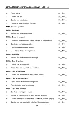 NORMA TÉCNICA SECTORIAL COLOMBIANA                    NTSH 006


e)    Tienen sauna.                                                     SI __ NO __

f)    Cuentan con spa.                                                  SI __ NO __

g)    Cuentan con área de bar.                                          SI __ NO __

h)    Cuenta con áreas de juegos infantiles.                            SI __ NO __

10.1.8 Servicios generales

10.1.8.1 Descargue

a)    Se tiene una zona de descargue.                                   SI __ NO __

10.1.8.2 Zonas de personal

a)    Cuenta con área de oficinas para el personal de administración.   SI __ NO __

b)    Cuenta con servicio de comedor.                                   SI __ NO __

c)    Tiene vestieres separados por sexo.                               SI __ NO __

d)    Los baños están separados por sexo.                               SI __ NO __

10.1.8.3 Depósitos

a)    Se tiene una zona de depósitos de carga.                          SI __ NO __

10.1.8.4 Zona de cocinas

a)    Cuentan con cocina general.                                       SI __ NO __

b)    Presta el servicio de panadería y pastelería.                     SI __ NO __

10.1.8.5 Zona de máquinas

a)    Cuentan con cuarto de máquinas (cuando aplique) .                 SI __ NO __

10.1.8.6 Zona de mantenimiento

a)    Tienen talleres de mantenimiento general.                         SI __ NO __

b)    Tiene depósitos para herramientas.                                SI __ NO __

10.1.8.7 Zona otros servicios

a)    Cuenta con cuarto para basuras.                                   SI __ NO __

b)    Se tiene un manual de manejo para residuos orgánicos.             SI __ NO __

c)    Cuentan con tanques de combustible, ACPM-GAS, (Cuando aplique).   SI __ NO __

d)    Cuentan con una subestación eléctrica, (Cuando aplique).          SI __ NO __

                                               74
 