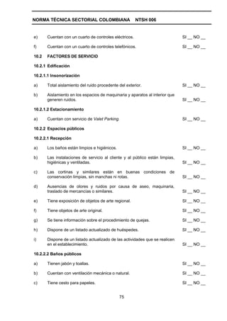 NORMA TÉCNICA SECTORIAL COLOMBIANA                      NTSH 006


e)     Cuentan con un cuarto de controles eléctricos.                         SI __ NO __

f)     Cuentan con un cuarto de controles telefónicos.                        SI __ NO __

10.2   FACTORES DE SERVICIO

10.2.1 Edificación

10.2.1.1 Insonorización

a)     Total aislamiento del ruido procedente del exterior.                   SI __ NO __

b)     Aislamiento en los espacios de maquinaria y aparatos al interior que
       generen ruidos.                                                        SI __ NO __

10.2.1.2 Estacionamiento

a)     Cuentan con servicio de Valet Parking.                                 SI __ NO __

10.2.2 Espacios públicos

10.2.2.1 Recepción

a)     Los baños están limpios e higiénicos.                                  SI __ NO __

b)     Las instalaciones de servicio al cliente y al público están limpias,
       higiénicas y ventiladas.                                               SI __ NO __

c)     Las cortinas y similares están en buenas condiciones de
       conservación limpias, sin manchas ni rotas.                            SI __ NO __

d)     Ausencias de olores y ruidos por causa de aseo, maquinaria,
       traslado de mercancías o similares.                                    SI __ NO __

e)     Tiene exposición de objetos de arte regional.                          SI __ NO __

f)     Tiene objetos de arte original.                                        SI __ NO __

g)     Se tiene información sobre el procedimiento de quejas.                 SI __ NO __

h)     Dispone de un listado actualizado de huéspedes.                        SI __ NO __

i)     Dispone de un listado actualizado de las actividades que se realicen
       en el establecimiento.                                                 SI __ NO __

10.2.2.2 Baños públicos

a)     Tienen jabón y toallas.                                                SI __ NO __

b)     Cuentan con ventilación mecánica o natural.                            SI __ NO __

c)     Tiene cesto para papeles.                                              SI __ NO __


                                               75
 