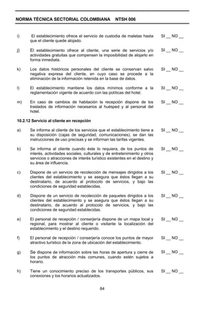 NORMA TÉCNICA SECTORIAL COLOMBIANA                      NTSH 006


i)      El establecimiento ofrece el servicio de custodia de maletas hasta       SI __ NO __
       que el cliente quede alojado.

j)     El establecimiento ofrece al cliente, una serie de servicios y/o          SI __ NO __
       actividades gratuitas que compensen la imposibilidad de alojarlo en
       forma inmediata.

k)     Los datos históricos personales del cliente se conservan salvo            SI __ NO __
       negativa expresa del cliente, en cuyo caso se procede a la
       eliminación de la información retenida en la base de datos.

l)     El establecimiento mantiene los datos mínimos conforme a la               SI __ NO __
       reglamentación vigente de acuerdo con las políticas del hotel.

m)     En caso de cambios de habitación la recepción dispone de los              SI __ NO __
       traslados de información necesarios al huésped y al personal del
       hotel.

10.2.12 Servicio al cliente en recepción

a)     Se informa al cliente de los servicios que el establecimiento tiene a     SI __ NO __
       su disposición (cajas de seguridad, comunicaciones), se dan las
       instrucciones de uso precisas y se informan las tarifas vigentes.

b)     Se informa al cliente cuando éste lo requiera, de los puntos de           SI __ NO __
       interés, actividades sociales, culturales y de entretenimiento y otros
       servicios o atracciones de interés turístico existentes en el destino y
       su área de influencia.

c)     Dispone de un servicio de recolección de mensajes dirigidos a los         SI __ NO __
       clientes del establecimiento y se asegura que éstos llegan a su
       destinatario, de acuerdo al protocolo de servicios, y bajo las
       condiciones de seguridad establecidas.

d)     Dispone de un servicio de recolección de paquetes dirigidos a los         SI __ NO __
       clientes del establecimiento y se asegura que éstos llegan a su
       destinatario, de acuerdo al protocolo de servicios, y bajo las
       condiciones de seguridad establecidas.

e)     El personal de recepción / conserjería dispone de un mapa local y         SI __ NO __
       regional, para mostrar al cliente o visitante la localización del
       establecimiento y el destino requerido.

f)     El personal de recepción / conserjería conoce los puntos de mayor         SI __ NO __
       atractivo turístico de la zona de ubicación del establecimiento.

g)     Se dispone de información sobre las horas de apertura y cierre de         SI __ NO __
       los puntos de atracción más comunes, cuando estén sujetos a
       horario.

h)     Tiene un conocimiento preciso de los transportes públicos, sus            SI __ NO __
       conexiones y los horarios actualizados.


                                               84
 