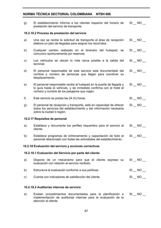 NORMA TÉCNICA SECTORIAL COLOMBIANA                    NTSH 006

g)     El establecimiento informa a los clientes respecto del horario de     SI __ NO __
       prestación del servicio de transporte.

10.2.16.2 Proceso de prestación del servicio

a)     Una vez se recibe la solicitud de transporte el área de recepción     SI __ NO __
       elabora un plan de llegadas para asignar los recorridos.

b)     Cualquier cambio realizado en el itinerario del huésped, se           SI __ NO __
       comunico oportunamente por reservas.

c)     Los vehículos se ubican lo más cerca posible a la salida del          SI __ NO __
       terminal.

d)     El personal responsable de este servicio esta documentado del         SI __ NO __
       nombre y número de personas que llegan para coordinar su
       desplazamiento.

e)     El personal responsable recibe al huésped en la puerta de llegada y   SI __ NO __
       lo guía hasta el vehículo, y de inmediato confirma con el hotel el
       número y nombre de los pasajeros que viajan.

f)     Este servicio se presta las 24 (h) horas.                             SI __ NO __

g)     El personal de recepción y transporte, está en capacidad de ofrecer   SI __ NO __
       todos los servicios del establecimiento y dar información necesaria
       sobre la ciudad ó región.

10.2.17 Requisitos de personal

a)     Establece y documenta los perfiles requeridos para el servicio al     SI __ NO __
       cliente.

b)     Establece programas de entrenamiento y capacitación de todo el        SI __ NO __
       personal relacionado con todas las actividades del establecimiento.

10.2.18 Evaluación del servicio y acciones correctivas

10.2.18.1 Evaluación del Servicio por parte del cliente

a)     Dispone de un mecanismo para que el cliente exprese su                SI __ NO __
       evaluación con relación al servicio recibido.

b)     Estructura la evaluación conforme a sus políticas.                    SI __ NO __

c)     Cuenta con indicadores de satisfacción del cliente.                   SI __ NO __


10.2.18.2 Auditorias internas de servicio

a)     Existen procedimientos documentados para la planificación e           SI __ NO __
       implementación de auditorias internas para la evaluación de la
       atención al cliente.


                                               87
 