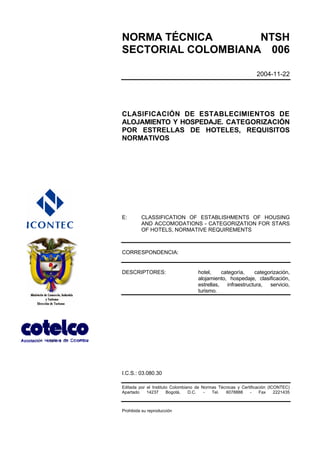 NORMA TÉCNICA       NTSH
SECTORIAL COLOMBIANA 006

                                                                 2004-11-22




CLASIFICACIÓN DE ESTABLECIMIENTOS DE
ALOJAMIENTO Y HOSPEDAJE. CATEGORIZACIÓN
POR ESTRELLAS DE HOTELES, REQUISITOS
NORMATIVOS




E:       CLASSIFICATION OF ESTABLISHMENTS OF HOUSING
         AND ACCOMODATIONS - CATEGORIZATION FOR STARS
         OF HOTELS, NORMATIVE REQUIREMENTS



CORRESPONDENCIA:


DESCRIPTORES:                       hotel,    categoría,   categorización,
                                    alojamiento, hospedaje, clasificación,
                                    estrellas, infraestructura, servicio,
                                    turismo.




I.C.S.: 03.080.30

Editada por el Instituto Colombiano de Normas Técnicas y Certificación (ICONTEC)
Apartado    14237      Bogotá,   D.C.   -  Tel.  6078888     -    Fax     2221435



Prohibida su reproducción
 