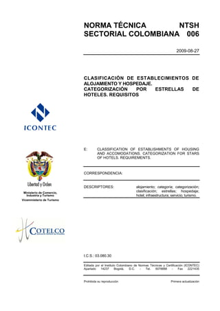 NORMA TÉCNICA       NTSH
                            SECTORIAL COLOMBIANA 006

                                                                                             2009-08-27




                            CLASIFICACIÓN DE ESTABLECIMIENTOS DE
                            ALOJAMIENTO Y HOSPEDAJE.
                            CATEGORIZACIÓN    POR    ESTRELLAS DE
                            HOTELES. REQUISITOS




                            E:       CLASSIFICATION OF ESTABLISHMENTS OF HOUSING
                                     AND ACCOMODATIONS. CATEGORIZATION FOR STARS
                                     OF HOTELS. REQUIREMENTS.



                            CORRESPONDENCIA:


                            DESCRIPTORES:                       alojamiento; categoría; categorización;
 Ministerio de Comercio,                                        clasificación; estrellas; hospedaje;
   Industria y Turismo                                          hotel; infraestructura; servicio; turismo.
Viceministerio de Turismo




                            I.C.S.: 03.080.30

                            Editada por el Instituto Colombiano de Normas Técnicas y Certificación (ICONTEC)
                            Apartado    14237      Bogotá,   D.C.   -  Tel.  6078888     -    Fax     2221435



                            Prohibida su reproducción                                    Primera actualización
 