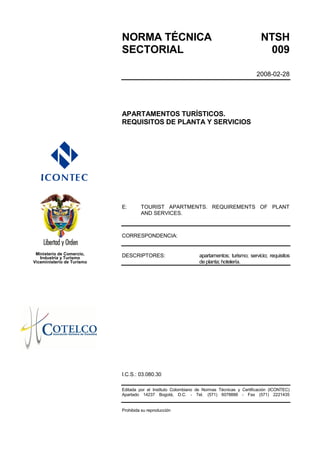 NORMA TÉCNICA                                                     NTSH
                            SECTORIAL                                                          009

                                                                                            2008-02-28




                            APARTAMENTOS TURÍSTICOS.
                            REQUISITOS DE PLANTA Y SERVICIOS




                            E:       TOURIST APARTMENTS. REQUIREMENTS OF PLANT
                                     AND SERVICES.



                            CORRESPONDENCIA:


 Ministerio de Comercio,    DESCRIPTORES:                       apartamentos; turismo; servicio; requisitos
   Industria y Turismo
Viceministerio de Turismo                                       de planta; hotelería.




                            I.C.S.: 03.080.30

                            Editada por el Instituto Colombiano de Normas Técnicas y Certificación (ICONTEC)
                            Apartado 14237 Bogotá, D.C. - Tel. (571) 6078888 - Fax (571) 2221435


                            Prohibida su reproducción
 