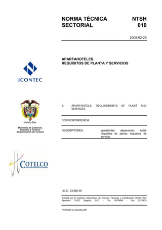 NORMA TÉCNICA                                                      NTSH
                            SECTORIAL                                                           010

                                                                                             2008-02-28




                            APARTAHOTELES.
                            REQUISITOS DE PLANTA Y SERVICIOS




                            E:       APARTHOTELS.           REQUIREMENTS            OF     PLANT       AND
                                     SERVICES



                            CORRESPONDENCIA:

 Ministerio de Comercio,
   Industria y Turismo      DESCRIPTORES:                        apartahotel;  alojamiento;     hotel;
Viceministerio de Turismo
                                                                 requisitos de planta; requisitos de
                                                                 servicio.




                            I.C.S.: 03.080.30

                            Editada por el Instituto Colombiano de Normas Técnicas y Certificación (ICONTEC)
                            Apartado    14237      Bogotá,   D.C.   -  Tel.  6078888     -     Fax    2221435



                            Prohibida su reproducción
 