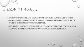 CONTINUE…
• OTHER UNIVERSITIES AND EDUCATIONAL CAN HOST COURSES USING THEIR
OWN INSTALLATION OF OPENEDX WITHIN THEIR OWN IT INFRASTRUCTURE OR
BY USING A THIRD-PARTY HOSTING SERVICE.
• OPENEDX AS PART OF ITS COMMITMENT TO ADVANCE CREATIVE TEACHING AND
LEARNING INITIATIVES AND DATA-DRIVEN EDUCATIONAL RESEARCH.
 