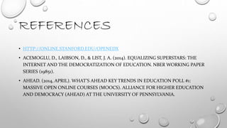 REFERENCES
• HTTP://ONLINE.STANFORD.EDU/OPENEDX
• ACEMOGLU, D., LAIBSON, D., & LIST, J. A. (2014). EQUALIZING SUPERSTARS: THE
INTERNET AND THE DEMOCRATIZATION OF EDUCATION. NBER WORKING PAPER
SERIES (19851).
• AHEAD. (2014, APRIL). WHAT’S AHEAD KEY TRENDS IN EDUCATION POLL #1:
MASSIVE OPEN ONLINE COURSES (MOOCS). ALLIANCE FOR HIGHER EDUCATION
AND DEMOCRACY (AHEAD) AT THE UNIVERSITY OF PENNSYLVANIA.
 