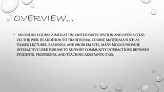 OVERVIEW…
• AN ONLINE COURSE AIMED AT UNLIMITED PARTICIPATION AND OPEN ACCESS
VIA THE WEB. IN ADDITION TO TRADITIONAL COURSE MATERIALS SUCH AS
FILMED LECTURES, READINGS, AND PROBLEM SETS, MANY MOOCS PROVIDE
INTERACTIVE USER FORUMS TO SUPPORT COMMUNITY INTERACTIONS BETWEEN
STUDENTS, PROFESSORS, AND TEACHING ASSISTANTS (TAS).
 